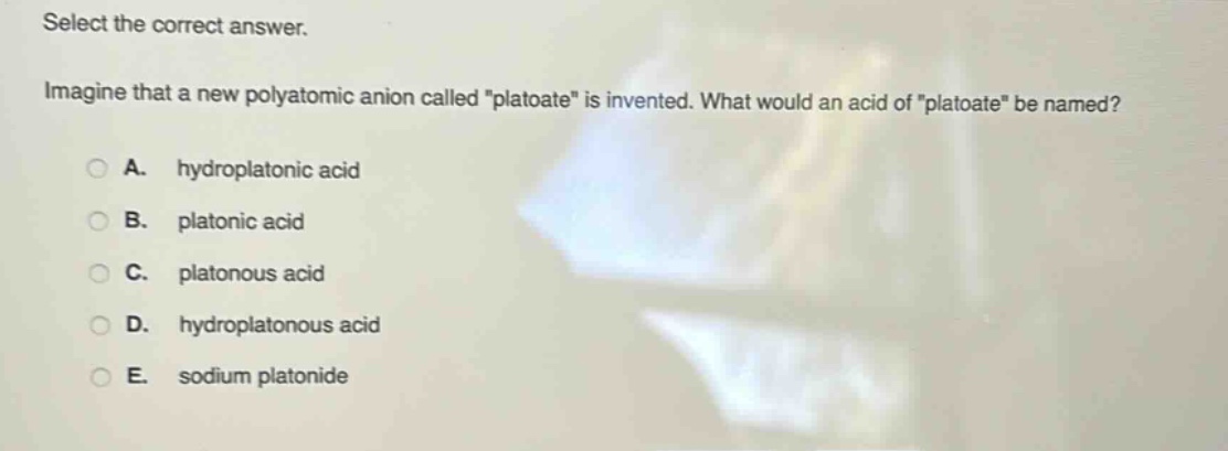 select the correct answer. imagine that a new polyatomic anion called \platoate\ is invented. what would an acid of \platoate\ be named? a. hydroplatonic acid b. platonic acid c. platonous acid d. hydroplatonous acid e. sodium platonide