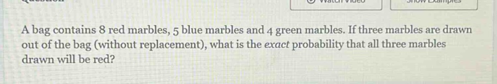 a bag contains 8 red marbles, 5 blue marbles and 4 green marbles. if three marbles are drawn out of the bag (without replacement), what is the exact probability that all three marbles drawn will be red?