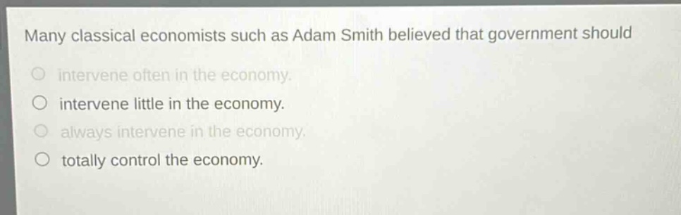 many classical economists such as adam smith believed that government should\nintervene often in the economy.\nintervene little in the economy.\nalways intervene in the economy.\ntotally control the economy.