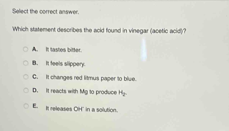 select the correct answer. which statement describes the acid found in vinegar (acetic acid)? a. it tastes bitter. b. it feels slippery. c. it changes red litmus paper to blue. d. it reacts with mg to produce h₂. e. it releases oh⁻ in a solution.