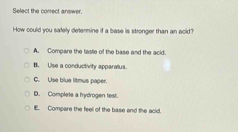 select the correct answer.\nhow could you safely determine if a base is stronger than an acid?\na. compare the taste of the base and the acid.\nb. use a conductivity apparatus.\nc. use blue litmus paper.\nd. complete a hydrogen test.\ne. compare the feel of the base and the acid.