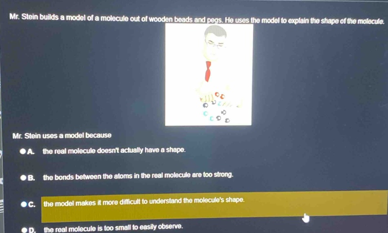 mr. stein builds a model of a molecule out of wooden beads and pegs. he uses the model to explain the shape of the molecule. mr. stein uses a model because a. the real molecule doesnt actually have a shape. b. the bonds between the atoms in the real molecule are too strong. c. the model makes it more difficult to understand the molecules shape. d. the real molecule is too small to easily observe.
