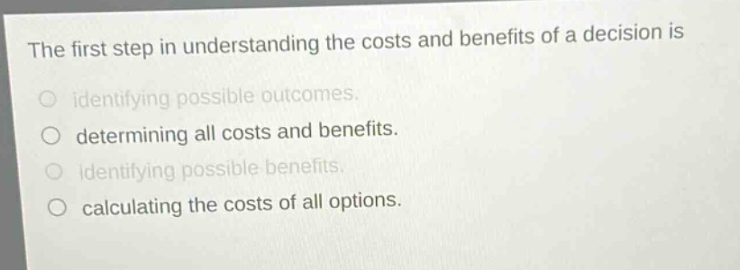 the first step in understanding the costs and benefits of a decision is\nidentifying possible outcomes.\ndetermining all costs and benefits.\nidentifying possible benefits.\ncalculating the costs of all options.