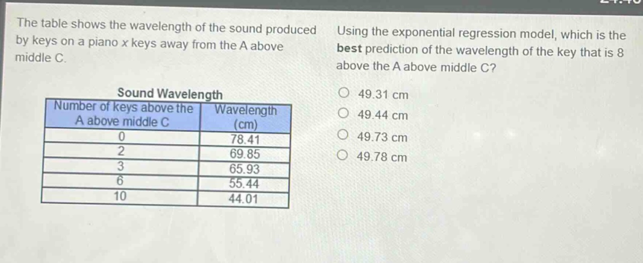 the table shows the wavelength of the sound produced by keys on a piano x keys away from the a above middle c. using the exponential regression model, which is the best prediction of the wavelength of the key that is 8 above the a above middle c?\n\nsound wavelength\nnumber of keys above the a above middle c | wavelength (cm)\n0 | 78.41\n2 | 69.85\n3 | 65.93\n6 | 55.44\n10 | 44.01\n\n49.31 cm\n49.44 cm\n49.73 cm\n49.78 cm