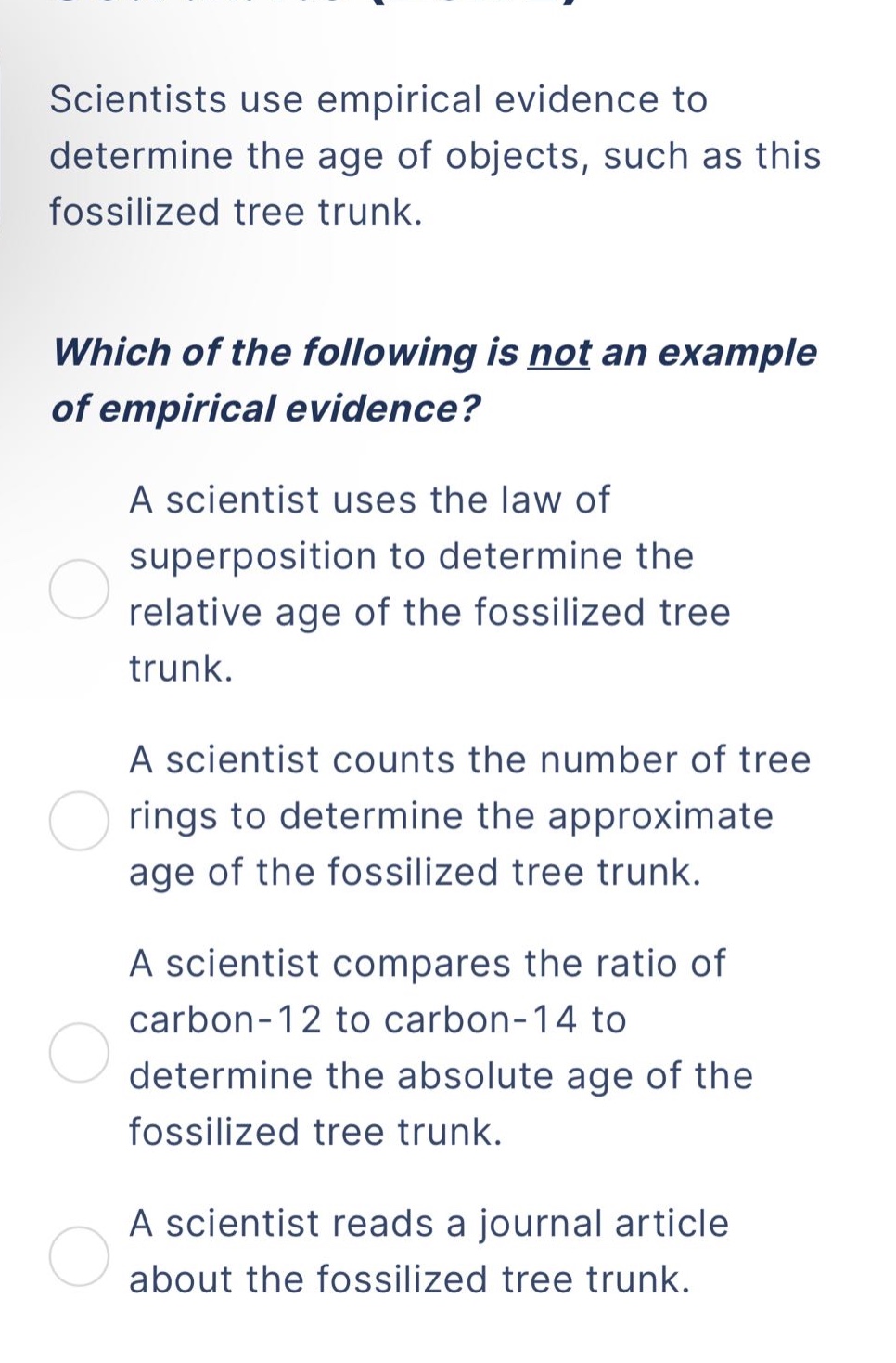 scientists use empirical evidence to determine the age of objects, such as this fossilized tree trunk. which of the following is not an example of empirical evidence? a scientist uses the law of superposition to determine the relative age of the fossilized tree trunk. a scientist counts the number of tree rings to determine the approximate age of the fossilized tree trunk. a scientist compares the ratio of carbon - 12 to carbon - 14 to determine the absolute age of the fossilized tree trunk. a scientist reads a journal article about the fossilized tree trunk.