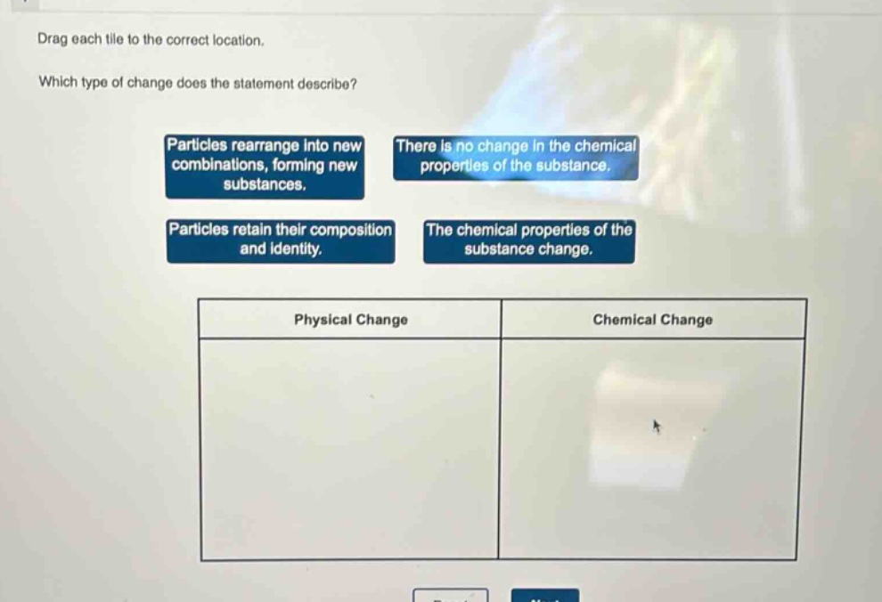 drag each tile to the correct location. which type of change does the statement describe? particles rearrange into new combinations, forming new substances. there is no change in the chemical properties of the substance. particles retain their composition and identity. the chemical properties of the substance change. physical change chemical change
