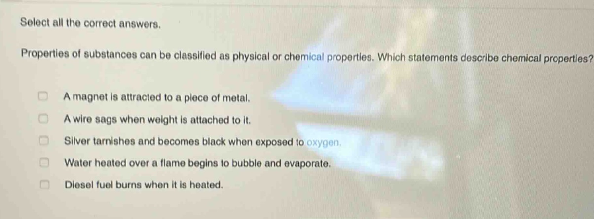 select all the correct answers. properties of substances can be classified as physical or chemical properties. which statements describe chemical properties? a magnet is attracted to a piece of metal. a wire sags when weight is attached to it. silver tarnishes and becomes black when exposed to oxygen. water heated over a flame begins to bubble and evaporate. diesel fuel burns when it is heated.