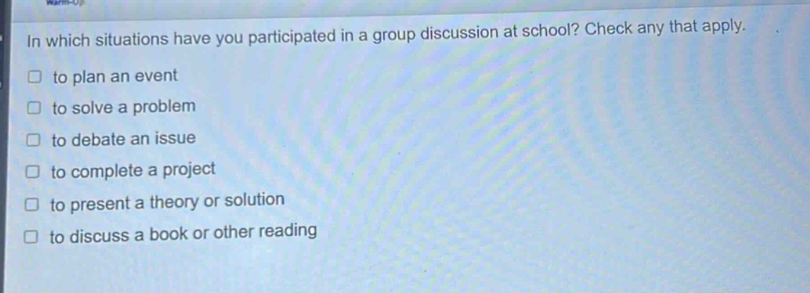 in which situations have you participated in a group discussion at school? check any that apply.\n□ to plan an event\n□ to solve a problem\n□ to debate an issue\n□ to complete a project\n□ to present a theory or solution\n□ to discuss a book or other reading