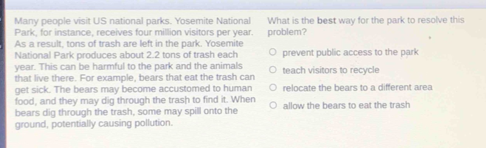 many people visit us national parks. yosemite national park, for instance, receives four million visitors per year. as a result, tons of trash are left in the park. yosemite national park produces about 2.2 tons of trash each year. this can be harmful to the park and the animals that live there. for example, bears that eat the trash can get sick. the bears may become accustomed to human food, and they may dig through the trash to find it. when bears dig through the trash, some may spill onto the ground, potentially causing pollution. what is the best way for the park to resolve this problem? prevent public access to the park teach visitors to recycle relocate the bears to a different area allow the bears to eat the trash