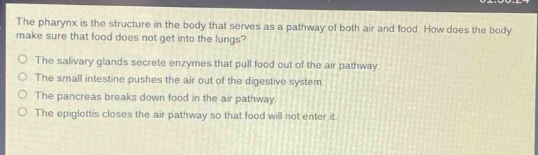 the pharynx is the structure in the body that serves as a pathway of both air and food. how does the body make sure that food does not get into the lungs?\nthe salivary glands secrete enzymes that pull food out of the air pathway.\nthe small intestine pushes the air out of the digestive system.\nthe pancreas breaks down food in the air pathway.\nthe epiglottis closes the air pathway so that food will not enter it.