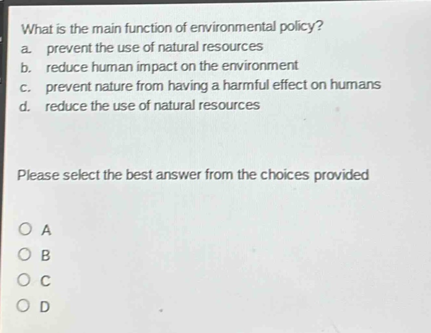 what is the main function of environmental policy?\na. prevent the use of natural resources\nb. reduce human impact on the environment\nc. prevent nature from having a harmful effect on humans\nd. reduce the use of natural resources\nplease select the best answer from the choices provided\no a\no b\no c\no d