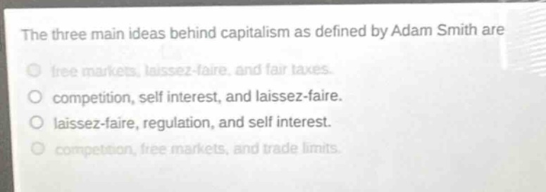 the three main ideas behind capitalism as defined by adam smith are\nfree markets, laissez - faire, and fair taxes.\ncompetition, self interest, and laissez - faire.\nlaissez - faire, regulation, and self interest.\ncompetition, free markets, and trade limits.