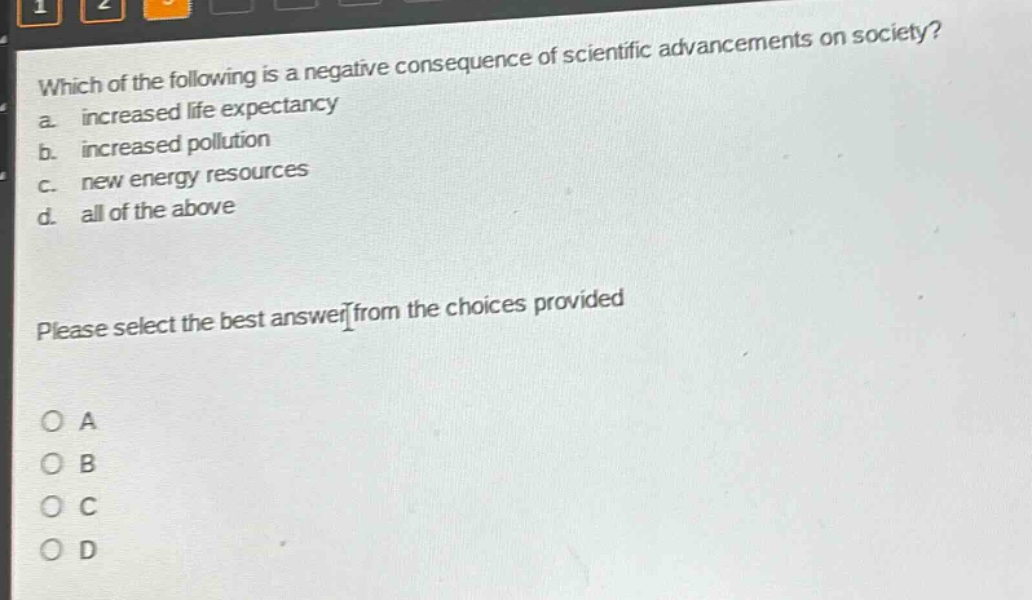 which of the following is a negative consequence of scientific advancements on society?\na. increased life expectancy\nb. increased pollution\nc. new energy resources\nd. all of the above\nplease select the best answer from the choices provided\no a\no b\no c\no d