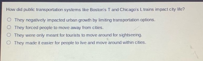 how did public transportation systems like bostons t and chicagos l trains impact city life?\no they negatively impacted urban growth by limiting transportation options.\no they forced people to move away from cities.\no they were only meant for tourists to move around for sightseeing.\no they made it easier for people to live and move around within cities.