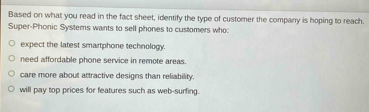 based on what you read in the fact sheet, identify the type of customer the company is hoping to reach. super - phonic systems wants to sell phones to customers who:\no expect the latest smartphone technology.\no need affordable phone service in remote areas.\no care more about attractive designs than reliability.\no will pay top prices for features such as web - surfing.