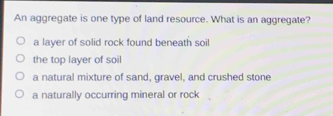 an aggregate is one type of land resource. what is an aggregate?\no a layer of solid rock found beneath soil\no the top layer of soil\no a natural mixture of sand, gravel, and crushed stone\no a naturally occurring mineral or rock