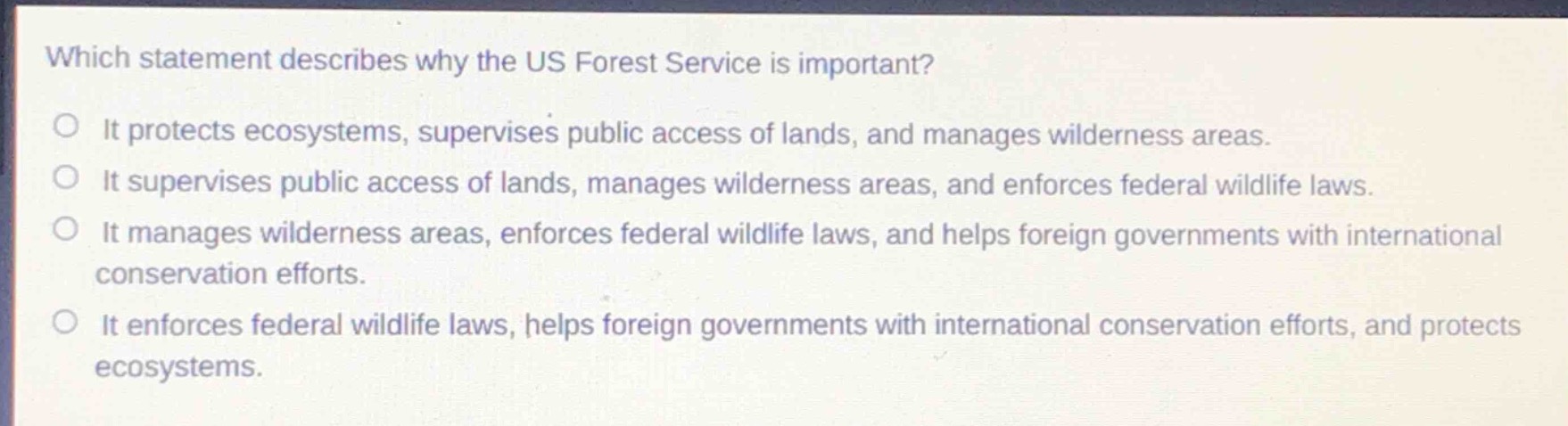 which statement describes why the us forest service is important?\nit protects ecosystems, supervises public access of lands, and manages wilderness areas.\nit supervises public access of lands, manages wilderness areas, and enforces federal wildlife laws.\nit manages wilderness areas, enforces federal wildlife laws, and helps foreign governments with international conservation efforts.\nit enforces federal wildlife laws, helps foreign governments with international conservation efforts, and protects ecosystems.