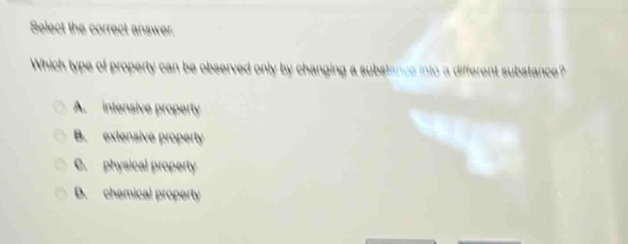 select the correct answer. which type of property can be observed only by changing a substance into a different substance? a. intensive property b. extensive property c. physical property d. chemical property