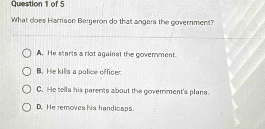 question 1 of 5\nwhat does harrison bergeron do that angers the government?\na. he starts a riot against the government.\nb. he kills a police officer.\nc. he tells his parents about the governments plans.\nd. he removes his handicaps.
