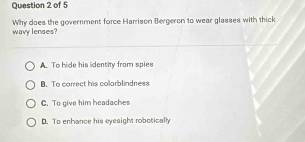 question 2 of 5\nwhy does the government force harrison bergeron to wear glasses with thick wavy lenses?\na. to hide his identity from spies\nb. to correct his colorblindness\nc. to give him headaches\nd. to enhance his eyesight robotically