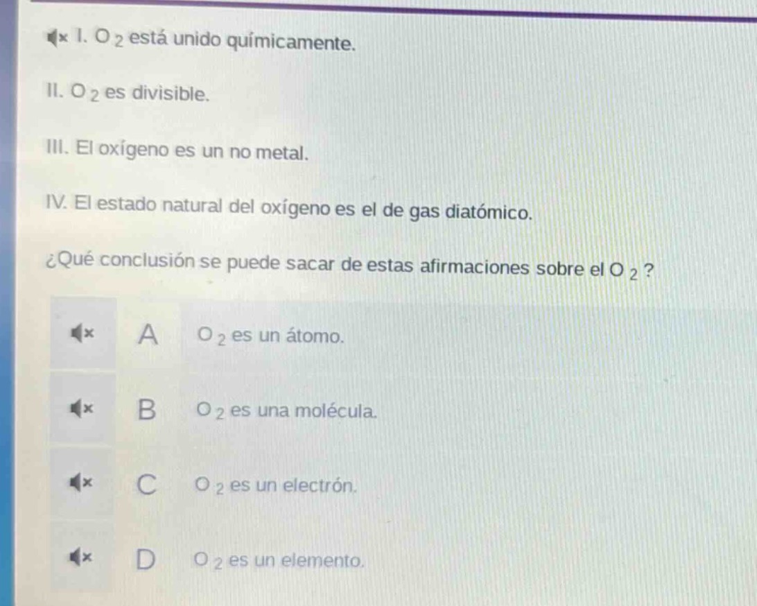 1. o₂ está unido químicamente.\nii. o₂ es divisible.\niii. el oxígeno es un no metal.\niv. el estado natural del oxígeno es el de gas diatómico.\n¿qué conclusión se puede sacar de estas afirmaciones sobre el o₂?\na o₂ es un átomo.\nb o₂ es una molécula.\nc o₂ es un electrón.\nd o₂ es un elemento.