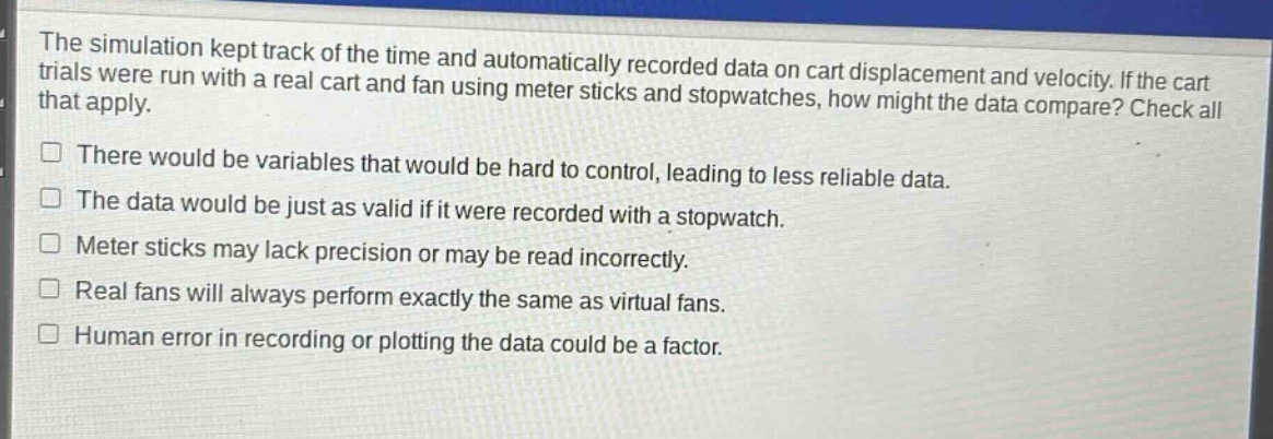 the simulation kept track of the time and automatically recorded data on cart displacement and velocity. if the cart trials were run with a real cart and fan using meter sticks and stopwatches, how might the data compare? check all that apply.\nthere would be variables that would be hard to control, leading to less reliable data.\nthe data would be just as valid if it were recorded with a stopwatch.\nmeter sticks may lack precision or may be read incorrectly.\nreal fans will always perform exactly the same as virtual fans.\nhuman error in recording or plotting the data could be a factor.