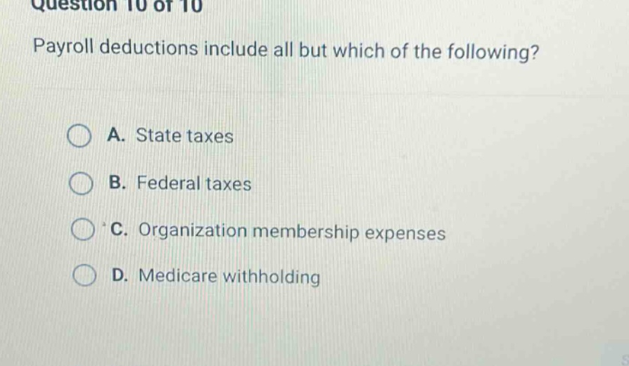 question 10 of 10\npayroll deductions include all but which of the following?\na. state taxes\nb. federal taxes\nc. organization membership expenses\nd. medicare withholding