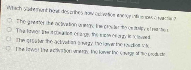 which statement best describes how activation energy influences a reaction?\nthe greater the activation energy, the greater the enthalpy of reaction.\nthe lower the activation energy, the more energy is released.\nthe greater the activation energy, the lower the reaction rate.\nthe lower the activation energy, the lower the energy of the products.