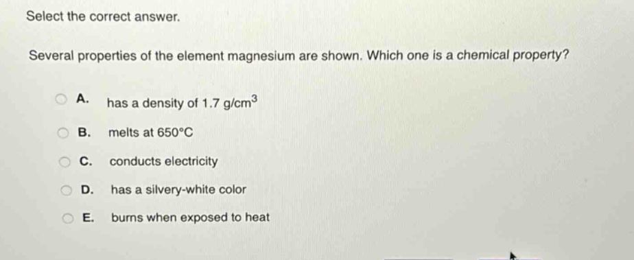 select the correct answer.\nseveral properties of the element magnesium are shown. which one is a chemical property?\na. has a density of 1.7 g/cm³\nb. melts at 650°c\nc. conducts electricity\nd. has a silvery - white color\ne. burns when exposed to heat