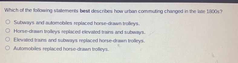 which of the following statements best describes how urban commuting changed in the late 1800s?\nsubways and automobiles replaced horse - drawn trolleys.\nhorse - drawn trolleys replaced elevated trains and subways.\nelevated trains and subways replaced horse - drawn trolleys.\nautomobiles replaced horse - drawn trolleys.