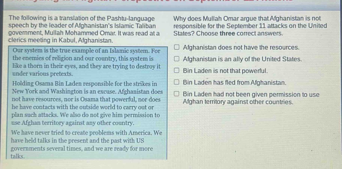 the following is a translation of the pashtu - language speech by the leader of afghanistans islamic taliban government, mullah mohammed omar. it was read at a clerics meeting in kabul, afghanistan. our system is the true example of an islamic system. for the enemies of religion and our country, this system is like a thorn in their eyes, and they are trying to destroy it under various pretexts. holding osama bin laden responsible for the strikes in new york and washington is an excuse. afghanistan does not have resources, nor is osama that powerful, nor does he have contacts with the outside world to carry out or plan such attacks. we also do not give him permission to use afghan territory against any other country. we have never tried to create problems with america. we have held talks in the present and the past with us governments several times, and we are ready for more talks. why does mullah omar argue that afghanistan is not responsible for the september 11 attacks on the united states? choose three correct answers. □ afghanistan does not have the resources. □ afghanistan is an ally of the united states. □ bin laden is not that powerful. □ bin laden has fled from afghanistan. □ bin laden had not been given permission to use afghan territory against other countries.
