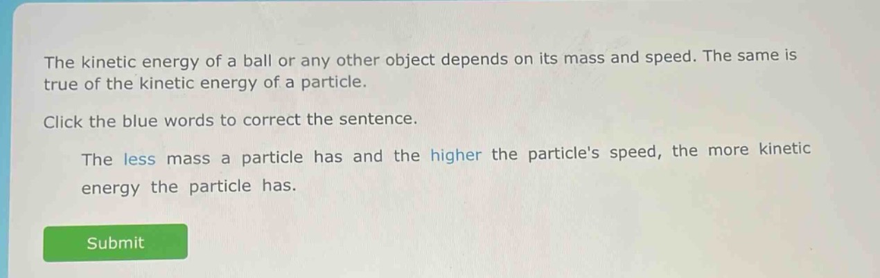 the kinetic energy of a ball or any other object depends on its mass and speed. the same is true of the kinetic energy of a particle.\nclick the blue words to correct the sentence.\nthe less mass a particle has and the higher the particles speed, the more kinetic energy the particle has.