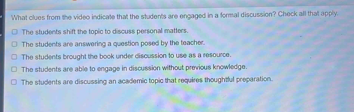 what clues from the video indicate that the students are engaged in a formal discussion? check all that apply.\nthe students shift the topic to discuss personal matters.\nthe students are answering a question posed by the teacher.\nthe students brought the book under discussion to use as a resource.\nthe students are able to engage in discussion without previous knowledge.\nthe students are discussing an academic topic that requires thoughtful preparation.
