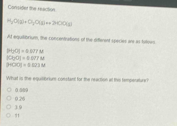 consider the reaction.\nh₂o(g)+cl₂o(g)⇌2hclo(g)\nat equilibrium, the concentrations of the different species are as follows.\nh₂o=0.077 m\ncl₂o=0.077 m\nhclo=0.023 m\nwhat is the equilibrium constant for the reaction at this temperature?\n0.089\n0.26\n3.9\n11
