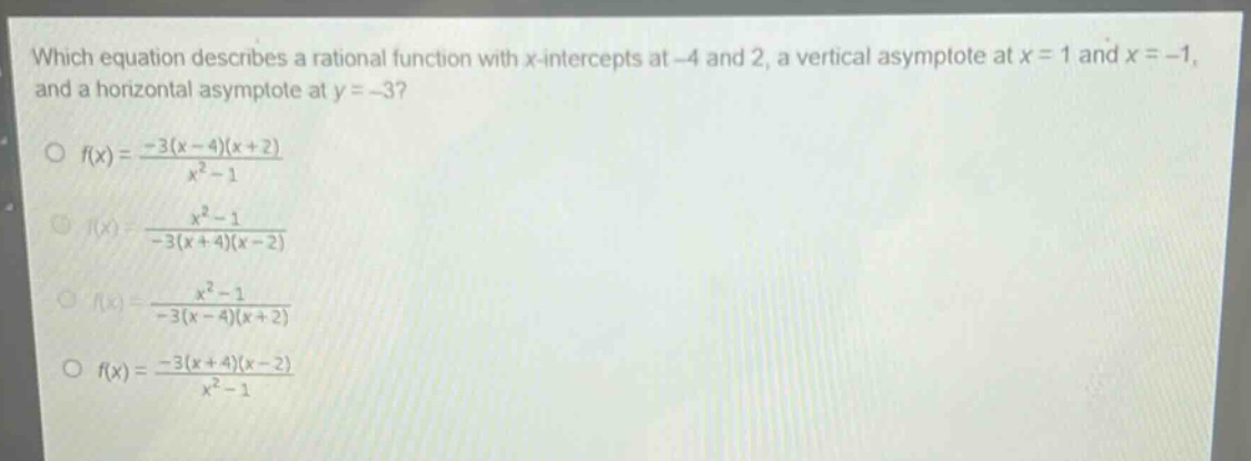 which equation describes a rational function with x - intercepts at - 4 and 2, a vertical asymptote at x = 1 and x=-1, and a horizontal asymptote at y = - 3?\n f(x)=\frac{-3(x - 4)(x + 2)}{x^{2}-1}\n f(x)=\frac{x^{2}-1}{-3(x + 4)(x - 2)}\n f(x)=\frac{x^{2}-1}{-3(x - 4)(x + 2)}\n f(x)=\frac{-3(x + 4)(x - 2)}{x^{2}-1}