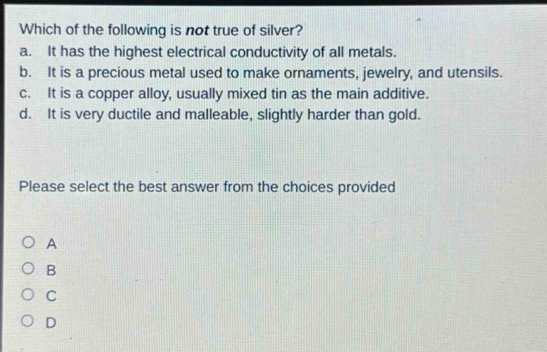 which of the following is not true of silver? a. it has the highest electrical conductivity of all metals. b. it is a precious metal used to make ornaments, jewelry, and utensils. c. it is a copper alloy, usually mixed tin as the main additive. d. it is very ductile and malleable, slightly harder than gold. please select the best answer from the choices provided o a o b o c o d