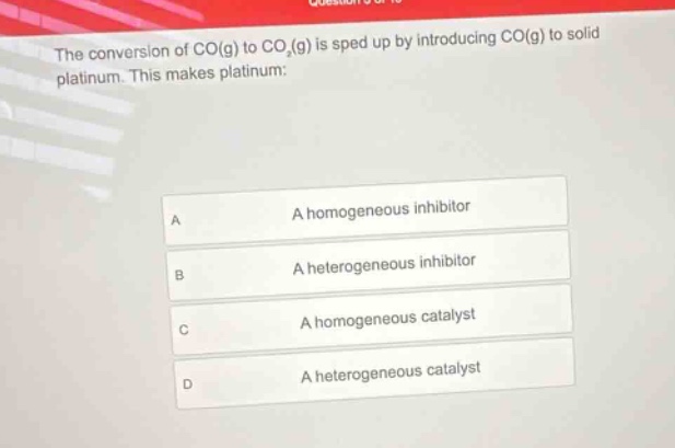 the conversion of co(g) to co₂(g) is sped up by introducing co(g) to solid platinum. this makes platinum:\na a homogeneous inhibitor\nb a heterogeneous inhibitor\nc a homogeneous catalyst\nd a heterogeneous catalyst
