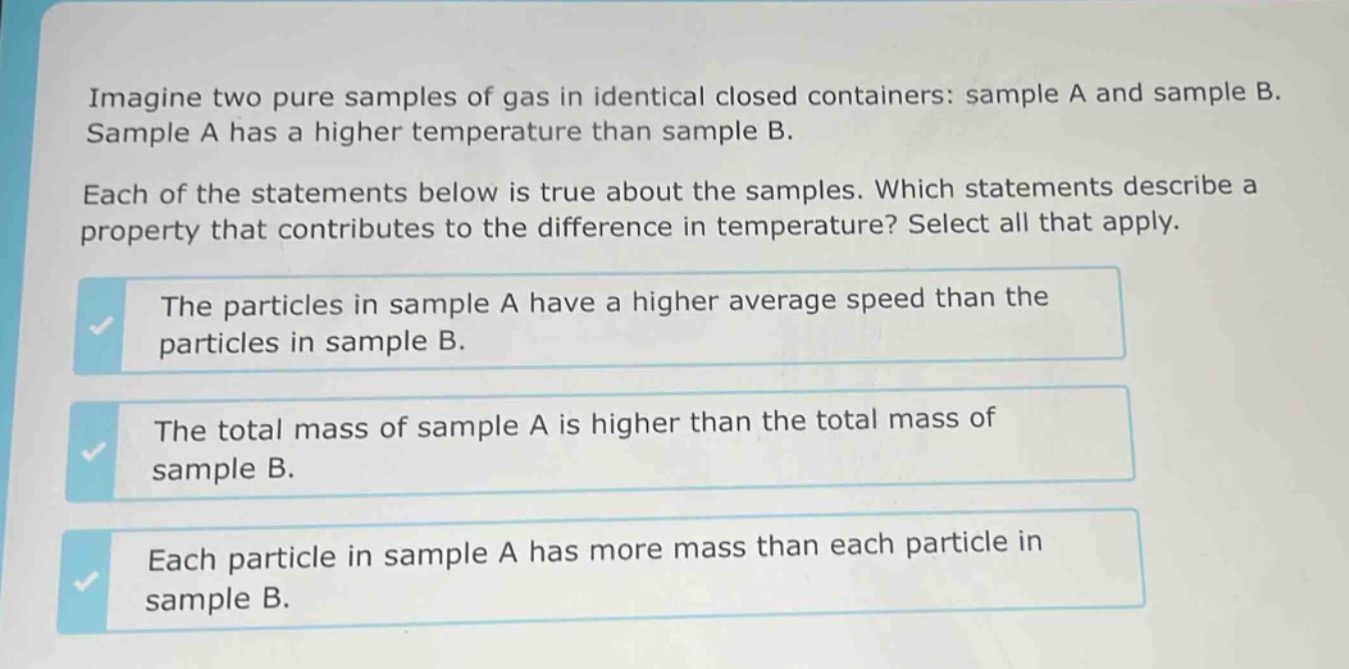 imagine two pure samples of gas in identical closed containers: sample a and sample b. sample a has a higher temperature than sample b. each of the statements below is true about the samples. which statements describe a property that contributes to the difference in temperature? select all that apply. the particles in sample a have a higher average speed than the particles in sample b. the total mass of sample a is higher than the total mass of sample b. each particle in sample a has more mass than each particle in sample b.
