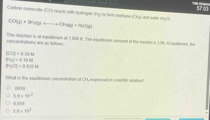 carbon monoxide (co) reacts with hydrogen (h₂) to form methane (ch₄) and water (h₂o).\nco(g) + 3h₂(g) ⇌ ch₄(g) + h₂o(g)\nthe reaction is at equilibrium at 1,000 k. the equilibrium constant of the reaction is 3.90. at equilibrium, the concentrations are as follows.\nco = 0.30 m\nh₂ = 0.10 m\nh₂o = 0.020 m\nwhat is the equilibrium concentration of ch₄ expressed in scientific notation?\n0.0059\n5.9×10⁻²\n0.059\n5.9×10²