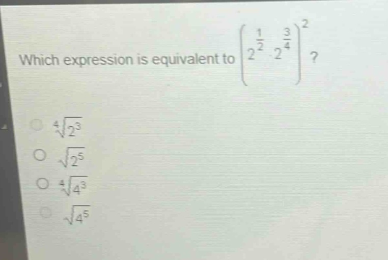 which expression is equivalent to $left(2^{\frac{1}{2}}cdot2^{\frac{3}{4}}\right)^{2}$?\n$sqrt4{2^{3}}$\n$sqrt{2^{5}}$\n$sqrt4{4^{3}}$\n$sqrt{4^{5}}$