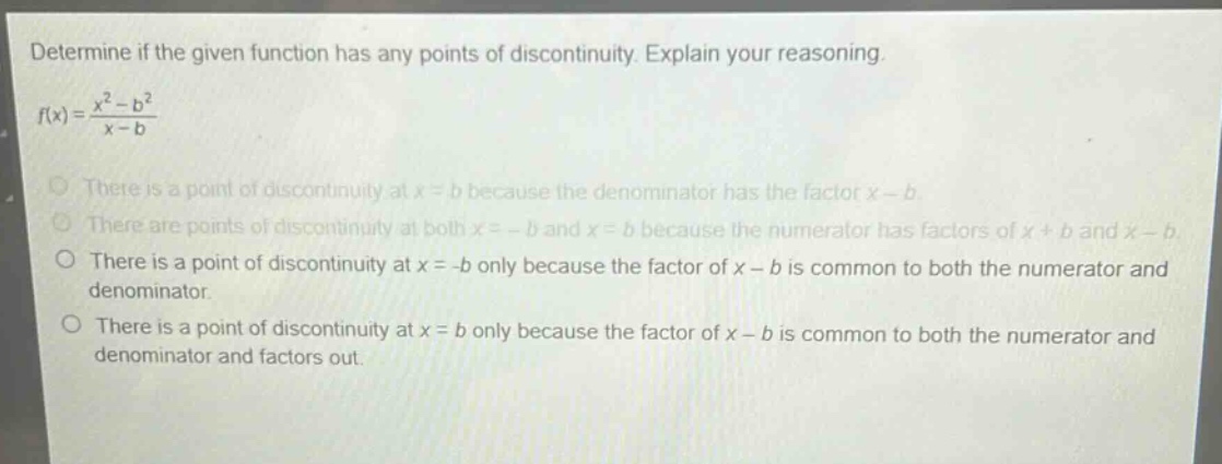 determine if the given function has any points of discontinuity. explain your reasoning.\n$f(x)=\frac{x^{2}-b^{2}}{x - b}$\nthere is a point of discontinuity at $x = b$ because the denominator has the factor $x - b$.\nthere are points of discontinuity at both $x=-b$ and $x = b$ because the numerator has factors of $x + b$ and $x - b$.\nthere is a point of discontinuity at $x=-b$ only because the factor of $x - b$ is common to both the numerator and denominator.\nthere is a point of discontinuity at $x = b$ only because the factor of $x - b$ is common to both the numerator and denominator and factors out.