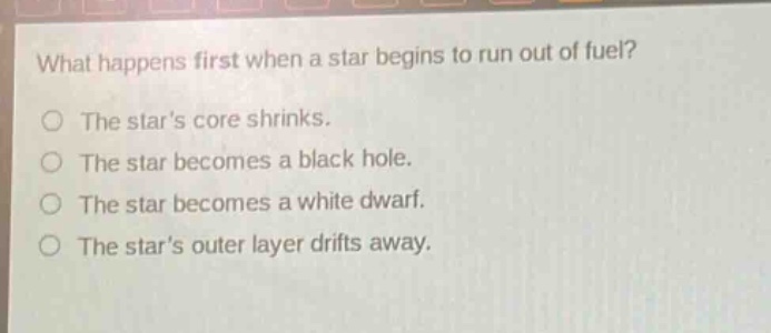 what happens first when a star begins to run out of fuel?\nthe stars core shrinks.\nthe star becomes a black hole.\nthe star becomes a white dwarf.\nthe stars outer layer drifts away.