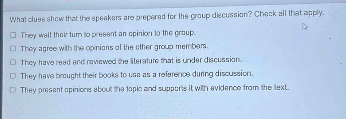 what clues show that the speakers are prepared for the group discussion? check all that apply.\n□ they wait their turn to present an opinion to the group.\n□ they agree with the opinions of the other group members.\n□ they have read and reviewed the literature that is under discussion.\n□ they have brought their books to use as a reference during discussion.\n□ they present opinions about the topic and supports it with evidence from the text.