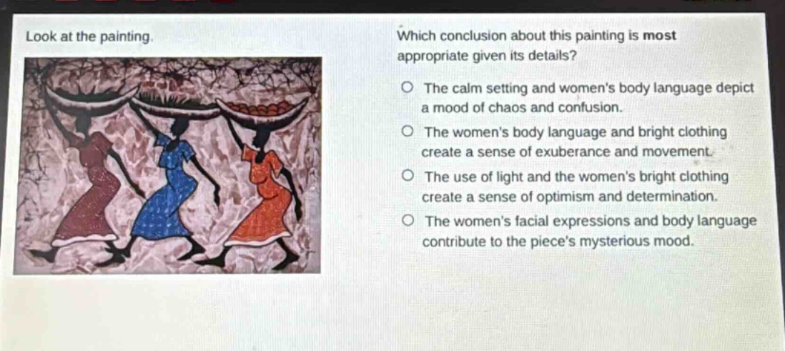 look at the painting. which conclusion about this painting is most appropriate given its details? the calm setting and womens body language depict a mood of chaos and confusion. the womens body language and bright clothing create a sense of exuberance and movement. the use of light and the womens bright clothing create a sense of optimism and determination. the womens facial expressions and body language contribute to the pieces mysterious mood.