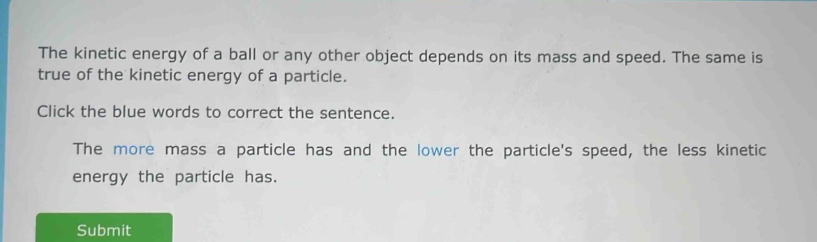 the kinetic energy of a ball or any other object depends on its mass and speed. the same is true of the kinetic energy of a particle. click the blue words to correct the sentence. the more mass a particle has and the lower the particles speed, the less kinetic energy the particle has.