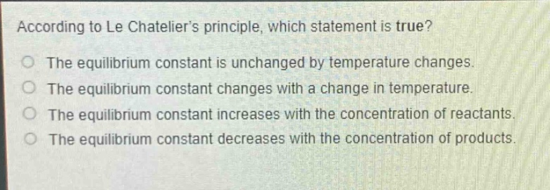 according to le chateliers principle, which statement is true?\nthe equilibrium constant is unchanged by temperature changes.\nthe equilibrium constant changes with a change in temperature.\nthe equilibrium constant increases with the concentration of reactants.\nthe equilibrium constant decreases with the concentration of products.