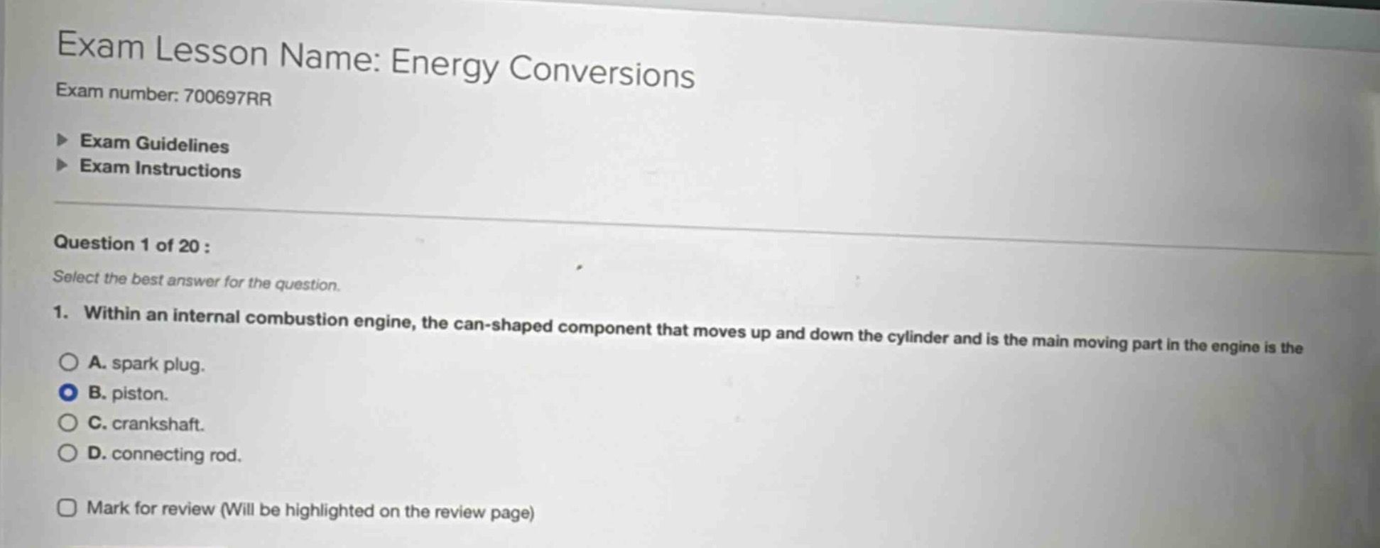 exam lesson name: energy conversions\nexam number: 700697rr\n▶ exam guidelines\n▶ exam instructions\nquestion 1 of 20 :\nselect the best answer for the question.\n1. within an internal combustion engine, the can - shaped component that moves up and down the cylinder and is the main moving part in the engine is the\n○ a. spark plug.\n● b. piston.\n○ c. crankshaft.\n○ d. connecting rod.\n□ mark for review (will be highlighted on the review page)