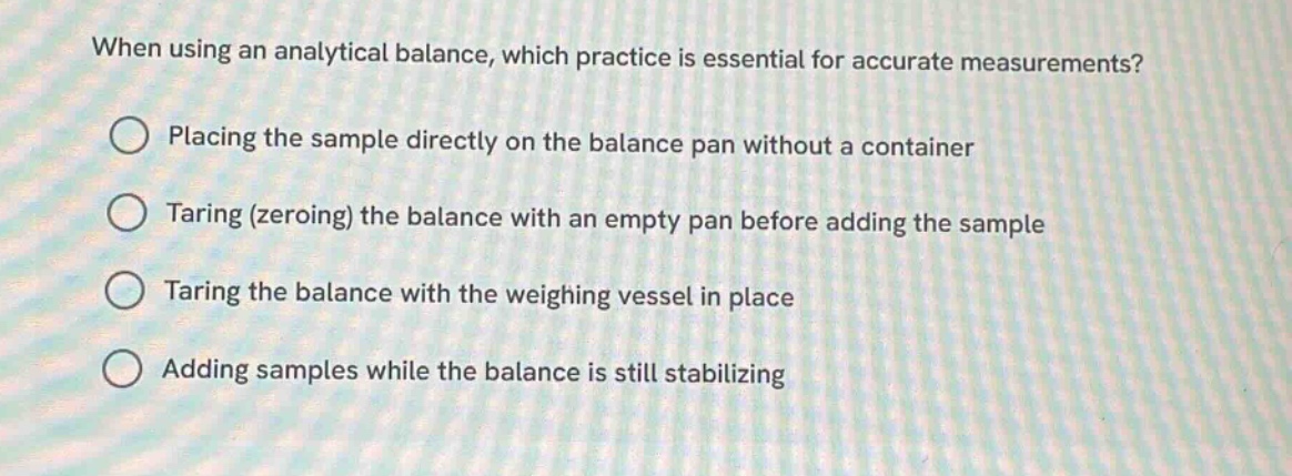 when using an analytical balance, which practice is essential for accurate measurements?\nplacing the sample directly on the balance pan without a container\ntaring (zeroing) the balance with an empty pan before adding the sample\ntaring the balance with the weighing vessel in place\nadding samples while the balance is still stabilizing