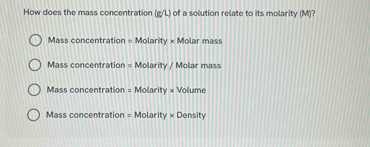 how does the mass concentration (g/l) of a solution relate to its molarity (m)?\nmass concentration = molarity × molar mass\nmass concentration = molarity / molar mass\nmass concentration = molarity × volume\nmass concentration = molarity × density