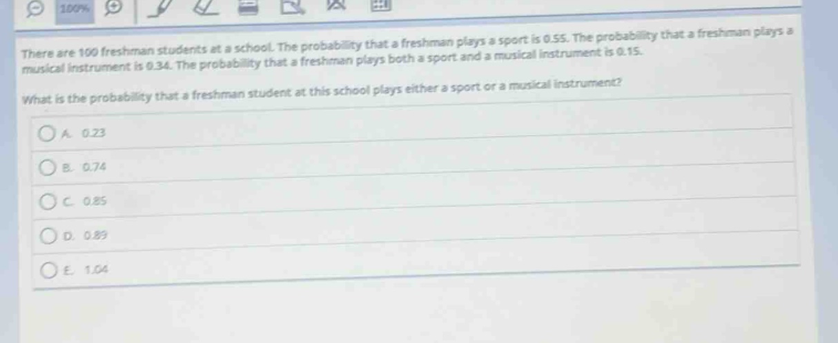there are 100 freshman students at a school. the probability that a freshman plays a sport is 0.55. the probability that a freshman plays a musical instrument is 0.34. the probability that a freshman plays both a sport and a musical instrument is 0.15. what is the probability that a freshman student at this school plays either a sport or a musical instrument?\na. 0.23\nb. 0.74\nc. 0.85\nd. 0.89\ne. 1.04
